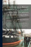 A Letter to a Right Honourable Patriot Upon the Glorious Success at Quebec [microform]: in Which is Drawn a Parallel Between a Good and Bad General, a