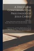 A Discourse Concerning the Priesthood of Jesus Christ: in Which the Date, and Order of His Priesthood, as Also the Place, Time, and Manner of His Perf
