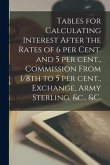 Tables for Calculating Interest After the Rates of 6 per Cent. and 5 per Cent., Commission From 1/8th to 5 per Cent., Exchange, Army Sterling, &c., &c