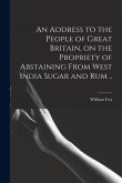 An Address to the People of Great Britain, on the Propriety of Abstaining From West India Sugar and Rum ..