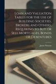 Loan and Valuation Tables for the Use of Building Societies, Brokers and Others, Requiring to Buy or Sell Mortgages, Bonds or Debentures [microform]