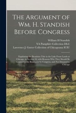 The Argument of Wm. H. Standish Before Congress: Explaining the Beaubien Title in the Lake Front Lands at Chicago, in Section 10, With Reasons Why The - Standish, William H.