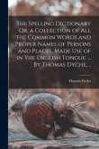 The Spelling Dictionary Or, a Collection of All the Common Words and Proper Names of Persons and Places, Made Use of in Yhe English Tongue. ... By Tho