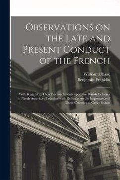 Observations on the Late and Present Conduct of the French [microform]: With Regard to Their Encroachments Upon the British Colonies in North America: