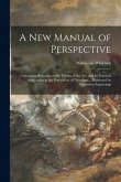 A New Manual of Perspective: Containing Remarks on the Theory of the Art, and Its Practical Application in the Procudtion of Drawings ... Illustrat