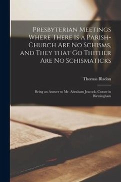 Presbyterian Meetings Where There is a Parish-church Are No Schisms, and They That Go Thither Are No Schismaticks: Being an Answer to Mr. Abraham Jeac - Bladon, Thomas