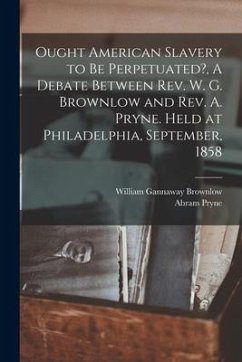 Ought American Slavery to Be Perpetuated?, A Debate Between Rev. W. G. Brownlow and Rev. A. Pryne. Held at Philadelphia, September, 1858 - Brownlow, William Gannaway; Pryne, Abram
