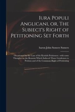 Iura Populi Anglicani, or, The Subiect's Right of Petitioning Set Forth: Occasioned by the Case of the Kentish Petitioners: With Some Thoughts on the