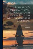 Letters of &quote;a Merchant&quote; Upon &quote;Rival Routes to the Ocean From the West, and Docks at Montreal&quote; [microform]