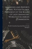 Addresses and Reports of Mrs. Potter Palmer, President of the Board of Lady Managers, World's Columbian Commission.