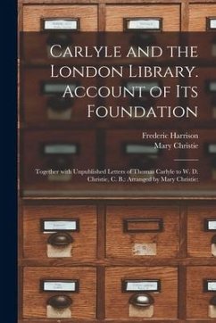 Carlyle and the London Library. Account of Its Foundation: Together With Unpublished Letters of Thomas Carlyle to W. D. Christie, C. B.: Arranged by M - Harrison, Frederic; Christie, Mary