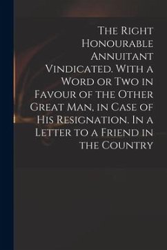 The Right Honourable Annuitant Vindicated. With a Word or Two in Favour of the Other Great Man, in Case of His Resignation. In a Letter to a Friend in - Anonymous