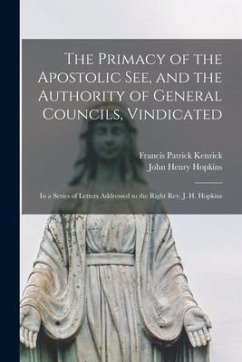 The Primacy of the Apostolic See, and the Authority of General Councils, Vindicated: in a Series of Letters Addressed to the Right Rev. J. H. Hopkins - Kenrick, Francis Patrick; Hopkins, John Henry