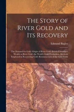 The Story of River Gold and Its Recovery [microform]: the Demand for Gold -origin of River Gold -British Columbia's Wealth in River Gold -the World's - Bagley, Edmund