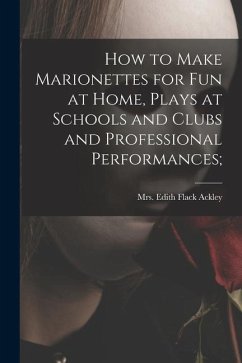 How to Make Marionettes for Fun at Home, Plays at Schools and Clubs and Professional Performances;