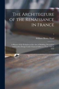 The Architecture of the Renaissance in France; a History of the Evolution of the Arts of Building, Decoration and Garden Design Under Classical Influe - Ward, William Henry