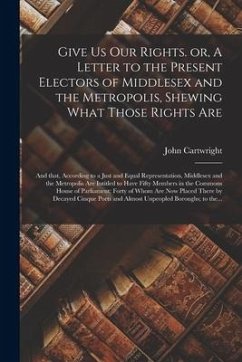 Give Us Our Rights. or, A Letter to the Present Electors of Middlesex and the Metropolis, Shewing What Those Rights Are: and That, According to a Just - Cartwright, John