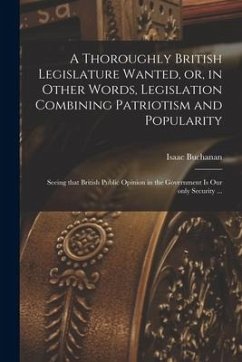 A Thoroughly British Legislature Wanted, or, in Other Words, Legislation Combining Patriotism and Popularity [microform]: Seeing That British Public O - Buchanan, Isaac