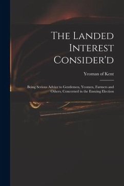 The Landed Interest Consider'd: Being Serious Advice to Gentlemen, Yeomen, Farmers and Others, Concerned in the Ensuing Election