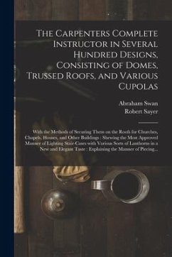 The Carpenters Complete Instructor in Several Hundred Designs, Consisting of Domes, Trussed Roofs, and Various Cupolas: With the Methods of Securing T - Swan, Abraham; Sayer, Robert