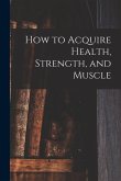 How to Acquire Health, Strength, and Muscle [microform]