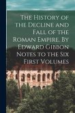 The History of the Decline and Fall of the Roman Empire. By Edward Gibbon Notes to the Six First Volumes
