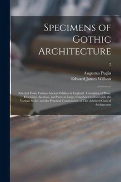 Specimens of Gothic Architecture: Selected From Various Ancient Edifices in England: Consisting of Plans, Elevations, Sections, and Parts at Large, Ca - Pugin, Augustus; Willson, Edward James