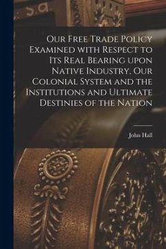 Our Free Trade Policy Examined With Respect to Its Real Bearing Upon Native Industry, Our Colonial System and the Institutions and Ultimate Destinies