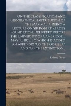 On the Classification and Geographical Distribution of the Mammalia, Being a Lecture on Sir Robert Reade's Foundation, Delivered Before the University - Owen, Richard