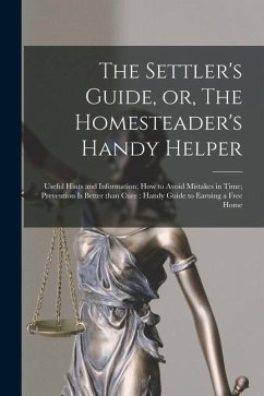 The Settler's Guide, or, The Homesteader's Handy Helper [microform]: Useful Hints and Information; How to Avoid Mistakes in Time; Prevention is Better - Anonymous