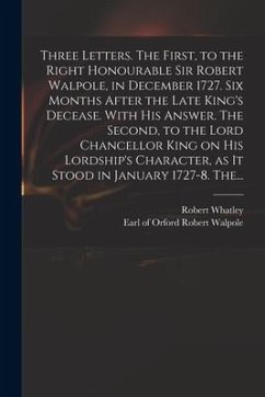 Three Letters. The First, to the Right Honourable Sir Robert Walpole, in December 1727. Six Months After the Late King's Decease. With His Answer. The