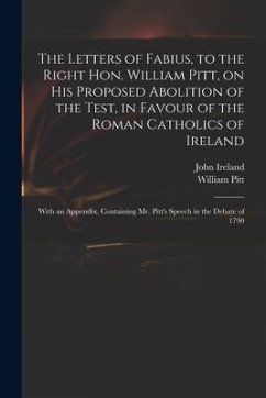 The Letters of Fabius, to the Right Hon. William Pitt, on His Proposed Abolition of the Test, in Favour of the Roman Catholics of Ireland: With an App - Ireland, John; Pitt, William