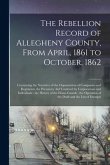 The Rebellion Record of Allegheny County, From April, 1861 to October, 1862: Containing the Narrative of the Organization of Companies and Regiments,