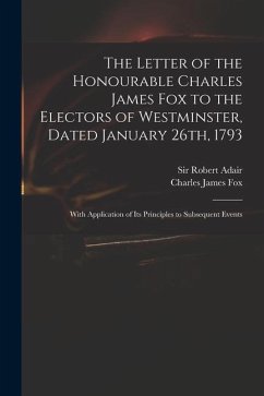 The Letter of the Honourable Charles James Fox to the Electors of Westminster, Dated January 26th, 1793: With Application of Its Principles to Subsequ