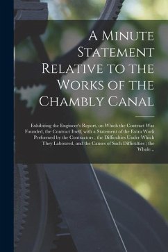 A Minute Statement Relative to the Works of the Chambly Canal [microform]: Exhibiting the Engineer's Report, on Which the Contract Was Founded, the Co - Anonymous