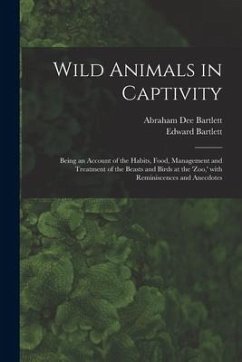 Wild Animals in Captivity; Being an Account of the Habits, Food, Management and Treatment of the Beasts and Birds at the 'Zoo, ' With Reminiscences an - Bartlett, Edward