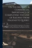 On the Military & Commercial Importance of Completing the Line of Railway From Halifax to Quebec [microform]: to Which is Added, Official Corresponden