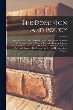 Cover The Dominion Land Policy [microform]: Speculators and Land Grabbers Taken Under the Protection of the Government: the Rights of the Settler Disregarde