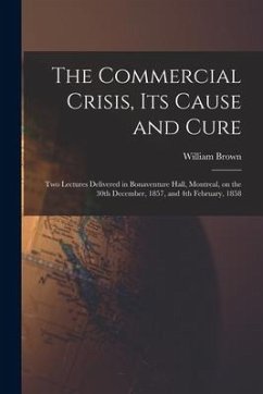 The Commercial Crisis, Its Cause and Cure [microform]: Two Lectures Delivered in Bonaventure Hall, Montreal, on the 30th December, 1857, and 4th Febru - Brown, William