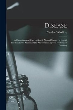 Disease: Its Prevention and Cure by Simple Natural Means: in Special Relation to the Ailment of His Majesty the Emperor Frederi - Godfrey, Charles G.