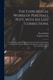 The Chirurgical Works of Percivall Pott, With His Last Corrections.: to Which Are Added, a Short Account of the Life of the Author, a Method of Curing