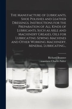 The Manufacture of Lubricants, Shoe Polishes and Leather Dressings. Instructions for the Preparation of All Kinds of Lubricants, Such as Axle and Mach - Brunner, Richard