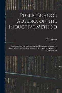 Public School Algebra on the Inductive Method: Intended as an Introductory Series of Development Lessons to Form a Guide to Oral Teaching and a Thorou - Clarkson, C.