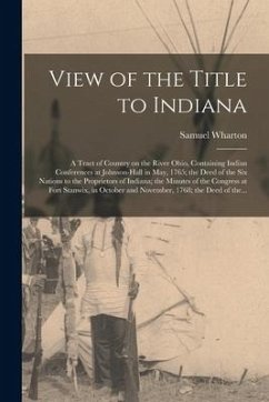 View of the Title to Indiana [microform]: a Tract of Country on the River Ohio, Containing Indian Conferences at Johnson-Hall in May, 1765; the Deed o - Wharton, Samuel