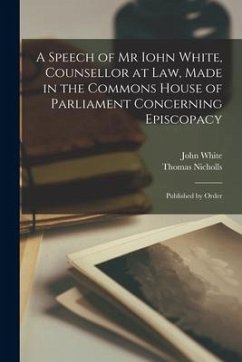 A Speech of Mr Iohn White, Counsellor at Law, Made in the Commons House of Parliament Concerning Episcopacy: Published by Order - White, John