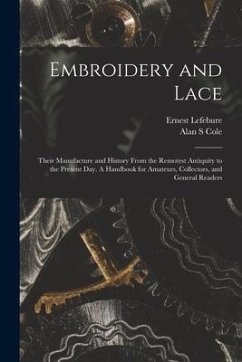 Embroidery and Lace: Their Manufacture and History From the Remotest Antiquity to the Present Day. A Handbook for Amateurs, Collectors, and - Lefebure, Ernest; Cole, Alan S.