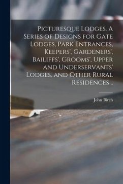 Picturesque Lodges. A Series of Designs for Gate Lodges, Park Entrances, Keepers', Gardeners', Bailiffs', Grooms', Upper and Underservants' Lodges, an - Birch, John