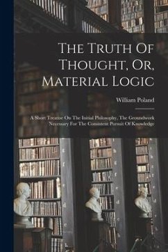 The Truth Of Thought, Or, Material Logic: A Short Treatise On The Initial Philosophy, The Groundwork Necessary For The Consistent Pursuit Of Knowledge - Poland, William