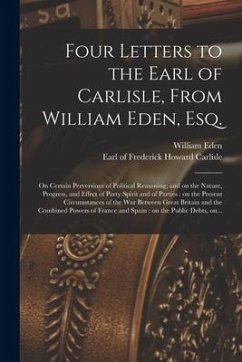 Four Letters to the Earl of Carlisle, From William Eden, Esq. [microform]: on Certain Perversions of Political Reasoning; and on the Nature, Progress, - Eden, William