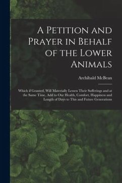 A Petition and Prayer in Behalf of the Lower Animals [microform]: Which If Granted, Will Materially Lessen Their Sufferings and at the Same Time, Add - McBean, Archibald